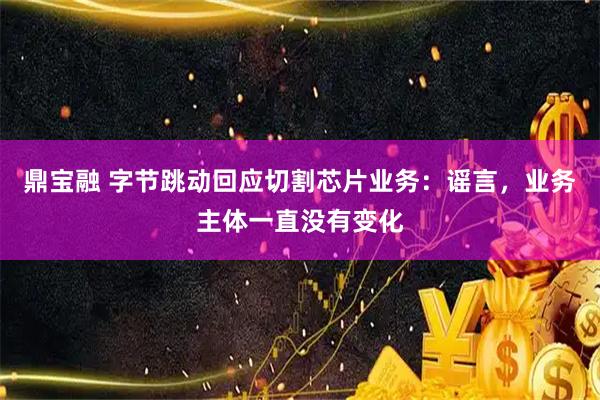 鼎宝融 字节跳动回应切割芯片业务：谣言，业务主体一直没有变化