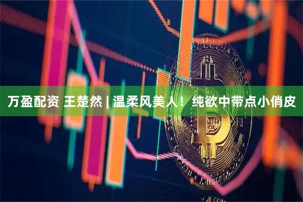 万盈配资 王楚然 | 温柔风美人！纯欲中带点小俏皮