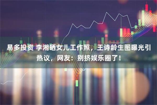 易多投资 李湘晒女儿工作照，王诗龄生图曝光引热议，网友：别挤娱乐圈了！
