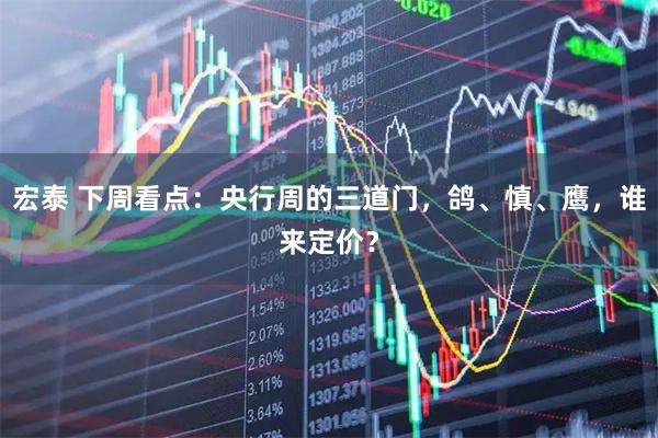 宏泰 下周看点：央行周的三道门，鸽、慎、鹰，谁来定价？