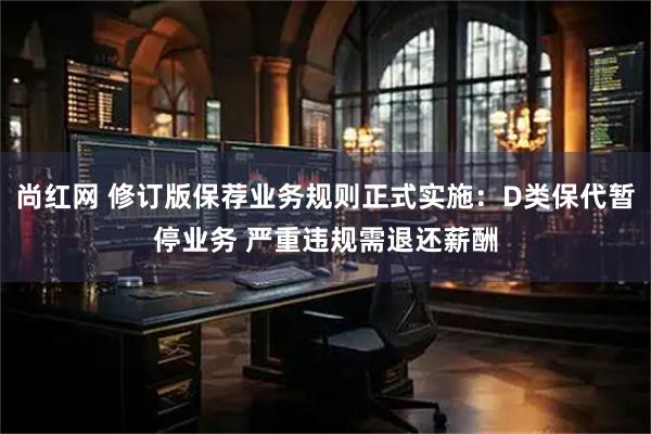 尚红网 修订版保荐业务规则正式实施：D类保代暂停业务 严重违规需退还薪酬