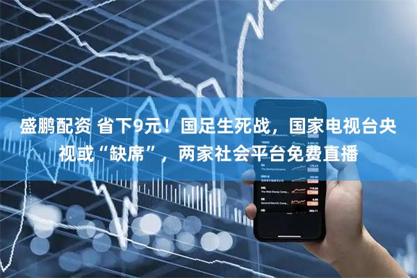 盛鹏配资 省下9元！国足生死战，国家电视台央视或“缺席”，两家社会平台免费直播