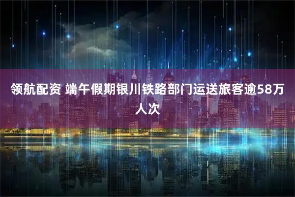 领航配资 端午假期银川铁路部门运送旅客逾58万人次