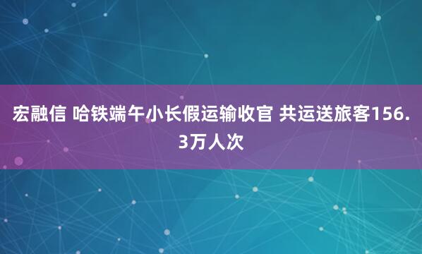 宏融信 哈铁端午小长假运输收官 共运送旅客156.3万人次