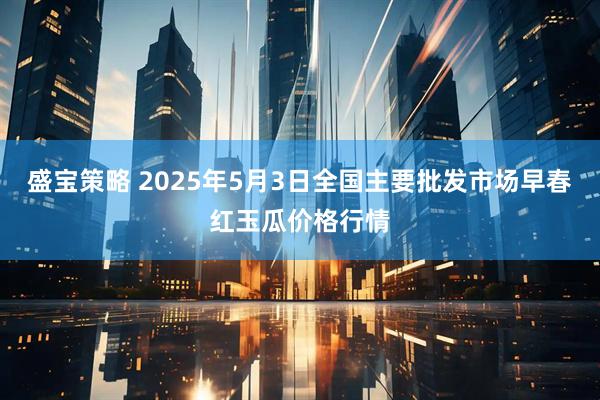 盛宝策略 2025年5月3日全国主要批发市场早春红玉瓜价格行情