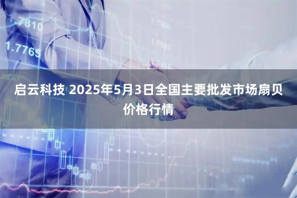 启云科技 2025年5月3日全国主要批发市场扇贝价格行情