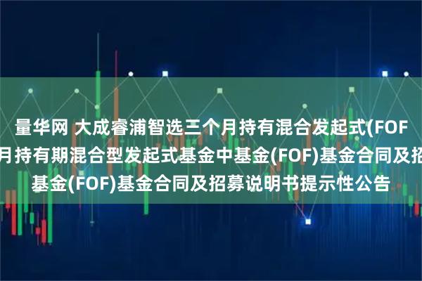 量华网 大成睿浦智选三个月持有混合发起式(FOF): 大成睿浦智选三个月持有期混合型发起式基金中基金(FOF)基金合同及招募说明书提示性公告