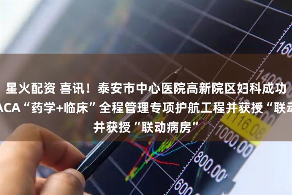 星火配资 喜讯！泰安市中心医院高新院区妇科成功入选CACA“药学+临床”全程管理专项护航工程并获授“联动病房”