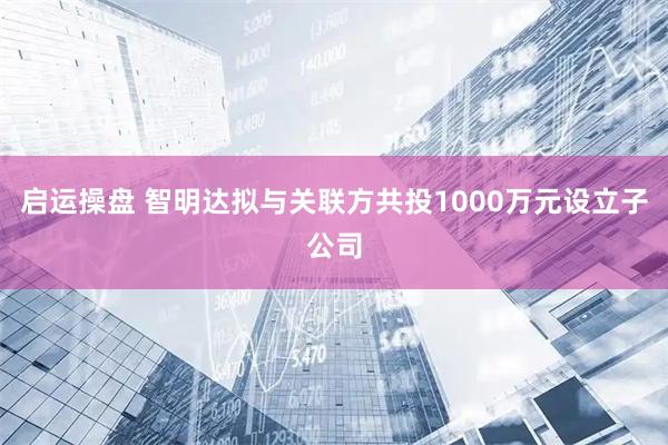 启运操盘 智明达拟与关联方共投1000万元设立子公司