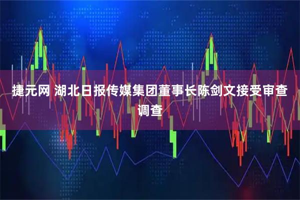 捷元网 湖北日报传媒集团董事长陈剑文接受审查调查