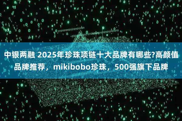 中银两融 2025年珍珠项链十大品牌有哪些?高颜值品牌推荐，mikibobo珍珠，500强旗下品牌