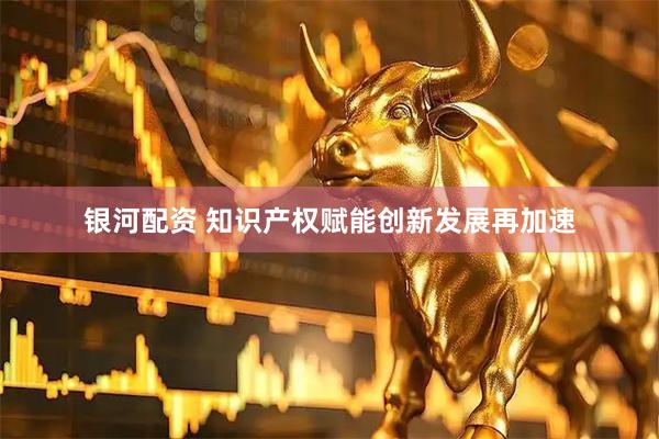 银河配资 知识产权赋能创新发展再加速