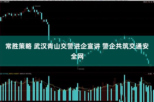 常胜策略 武汉青山交警进企宣讲 警企共筑交通安全网