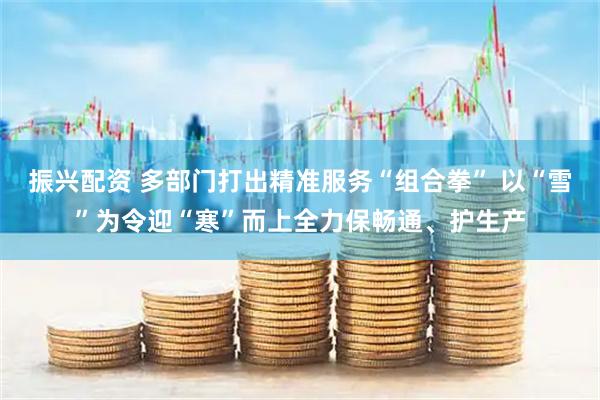 振兴配资 多部门打出精准服务“组合拳” 以“雪”为令迎“寒”而上全力保畅通、护生产