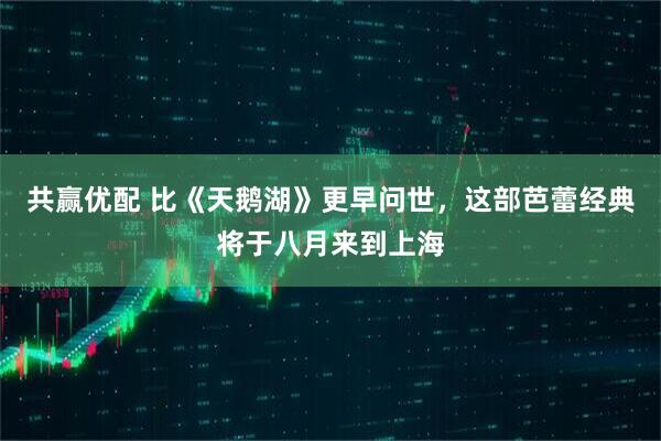 共赢优配 比《天鹅湖》更早问世，这部芭蕾经典将于八月来到上海