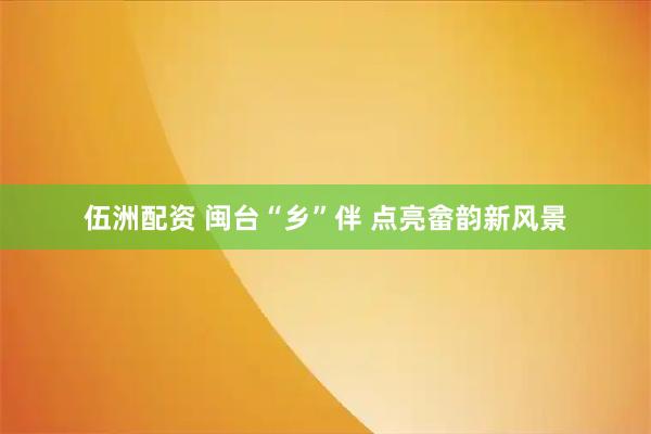 伍洲配资 闽台“乡”伴 点亮畲韵新风景