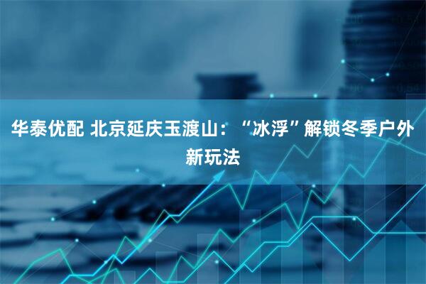 华泰优配 北京延庆玉渡山：“冰浮”解锁冬季户外新玩法
