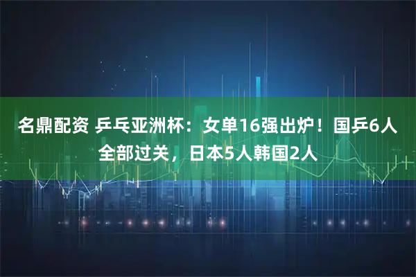 名鼎配资 乒乓亚洲杯：女单16强出炉！国乒6人全部过关，日本5人韩国2人
