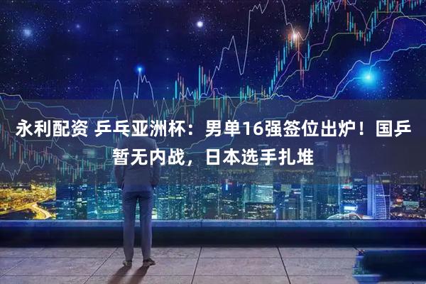 永利配资 乒乓亚洲杯：男单16强签位出炉！国乒暂无内战，日本选手扎堆