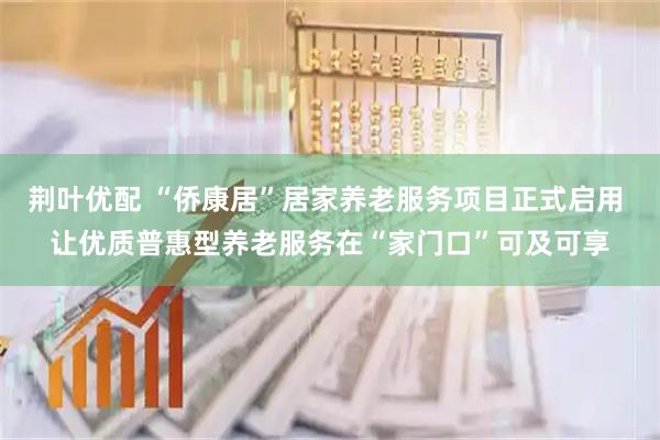 荆叶优配 “侨康居”居家养老服务项目正式启用 让优质普惠型养老服务在“家门口”可及可享