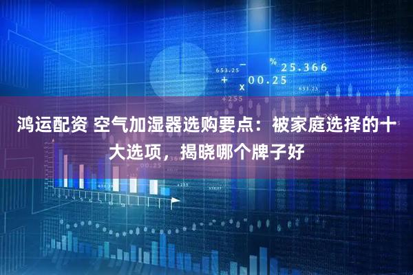鸿运配资 空气加湿器选购要点：被家庭选择的十大选项，揭晓哪个牌子好