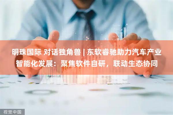 明珠国际 对话独角兽 | 东软睿驰助力汽车产业智能化发展：聚焦软件自研，联动生态协同