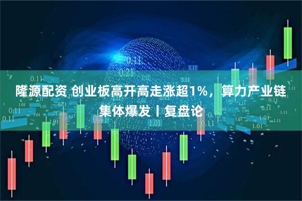 隆源配资 创业板高开高走涨超1%，算力产业链集体爆发丨复盘论