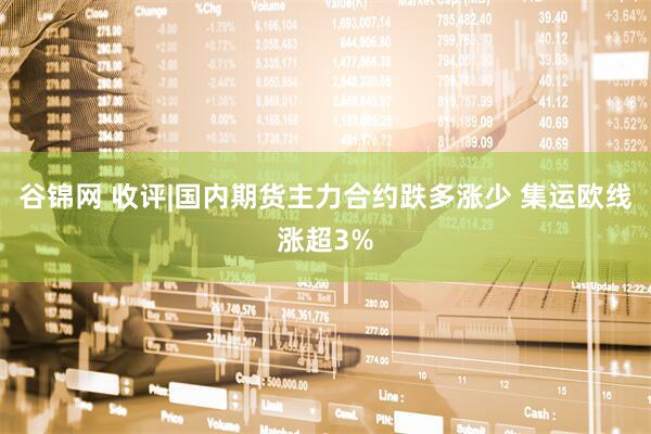 谷锦网 收评|国内期货主力合约跌多涨少 集运欧线涨超3%
