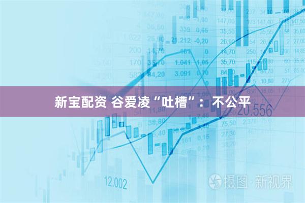 新宝配资 谷爱凌“吐槽”：不公平