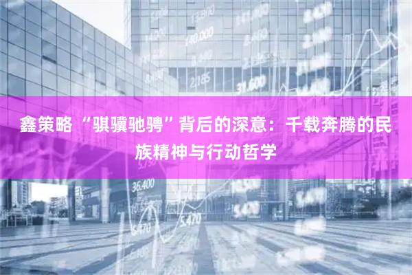 鑫策略 “骐骥驰骋”背后的深意：千载奔腾的民族精神与行动哲学
