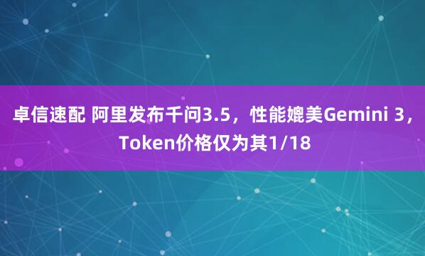 卓信速配 阿里发布千问3.5，性能媲美Gemini 3， Token价格仅为其1/18
