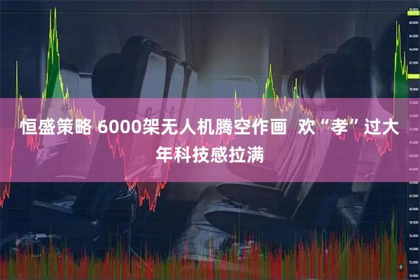 恒盛策略 6000架无人机腾空作画  欢“孝”过大年科技感拉满