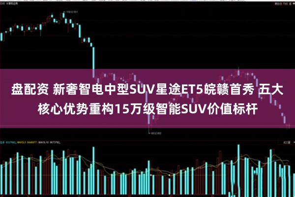 盘配资 新奢智电中型SUV星途ET5皖赣首秀 五大核心优势重构15万级智能SUV价值标杆