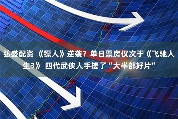 弘盛配资 《镖人》逆袭？单日票房仅次于《飞驰人生3》 四代武侠人手搓了“大半部好片”