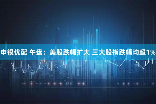 申银优配 午盘：美股跌幅扩大 三大股指跌幅均超1%