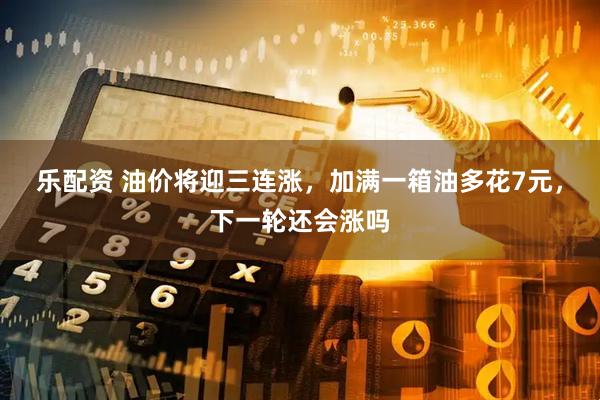 乐配资 油价将迎三连涨，加满一箱油多花7元，下一轮还会涨吗