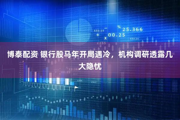 博泰配资 银行股马年开局遇冷，机构调研透露几大隐忧