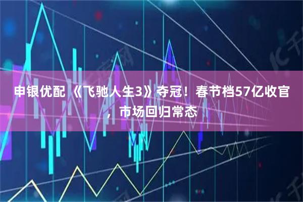 申银优配 《飞驰人生3》夺冠！春节档57亿收官，市场回归常态