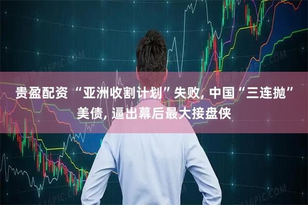 贵盈配资 “亚洲收割计划”失败, 中国“三连抛”美债, 逼出幕后最大接盘侠