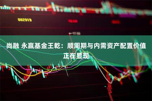 尚融 永赢基金王乾：顺周期与内需资产配置价值正在显现