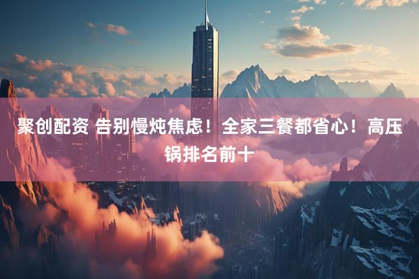 聚创配资 告别慢炖焦虑！全家三餐都省心！高压锅排名前十