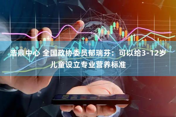 浩鼎中心 全国政协委员郁瑞芬：可以给3-12岁儿童设立专业营养标准