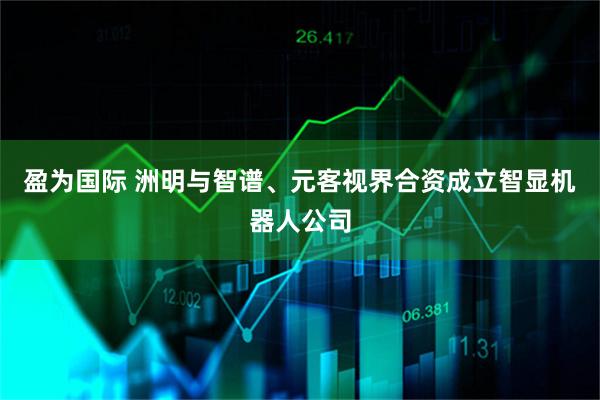 盈为国际 洲明与智谱、元客视界合资成立智显机器人公司
