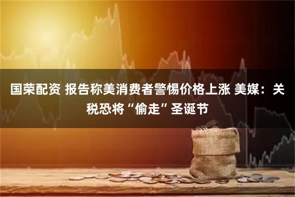国荣配资 报告称美消费者警惕价格上涨 美媒：关税恐将“偷走”圣诞节