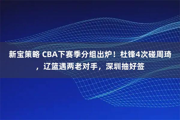 新宝策略 CBA下赛季分组出炉！杜锋4次碰周琦，辽篮遇两老对手，深圳抽好签