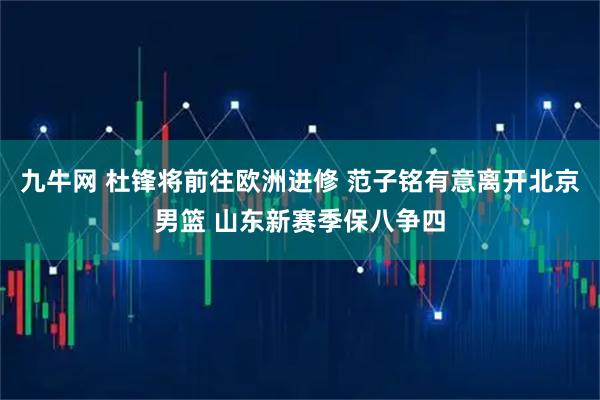 九牛网 杜锋将前往欧洲进修 范子铭有意离开北京男篮 山东新赛季保八争四